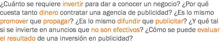 ¿Cuánto se requiere invertir para dar a conocer un negocio? ¿Por qué cuesta tanto dinero contratar una agencia de publicidad? ¿Es lo mismo promover que propagar? ¿Es lo mismo difundir que publicitar? ¿Y qué tal si se invierte en anuncios que no son efectivos? ¿Cómo se puede evaluar el resultado de una inversión en publicidad?