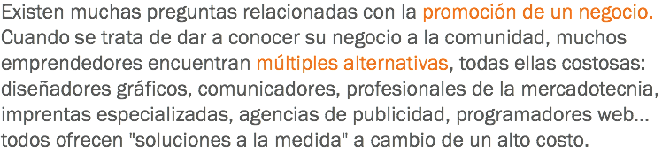 Existen muchas preguntas relacionadas con la promoción de un negocio. Cuando se trata de dar a conocer su negocio a la comunidad, muchos emprendedores encuentran múltiples alternativas, todas ellas costosas: diseñadores gráficos, comunicadores, profesionales de la mercadotecnia, imprentas especializadas, agencias de publicidad, programadores web... todos ofrecen "soluciones a la medida" a cambio de un alto costo.