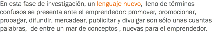 En esta fase de investigación, un lenguaje nuevo, lleno de términos confusos se presenta ante el emprendedor: promover, promocionar, propagar, difundir, mercadear, publicitar y divulgar son sólo unas cuantas palabras, -de entre un mar de conceptos-, nuevas para el emprendedor.