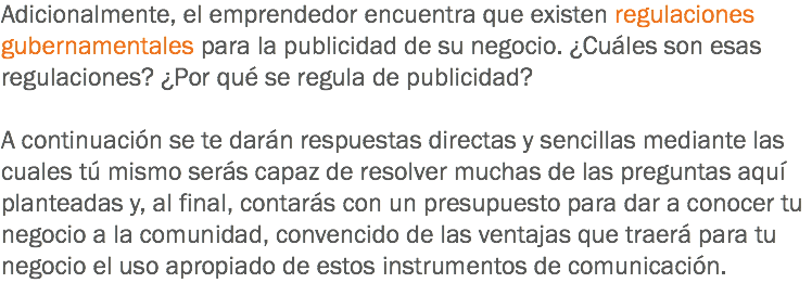 Adicionalmente, el emprendedor encuentra que existen regulaciones gubernamentales para la publicidad de su negocio. ¿Cuáles son esas regulaciones? ¿Por qué se regula de publicidad? A continuación se te darán respuestas directas y sencillas mediante las cuales tú mismo serás capaz de resolver muchas de las preguntas aquí planteadas y, al final, contarás con un presupuesto para dar a conocer tu negocio a la comunidad, convencido de las ventajas que traerá para tu negocio el uso apropiado de estos instrumentos de comunicación.