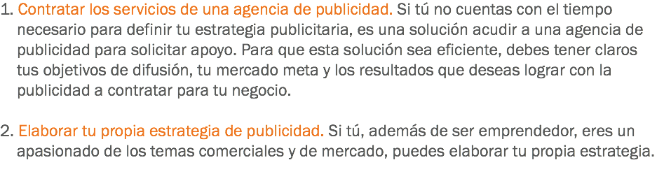 1. Contratar los servicios de una agencia de publicidad. Si tú no cuentas con el tiempo necesario para definir tu estrategia publicitaria, es una solución acudir a una agencia de publicidad para solicitar apoyo. Para que esta solución sea eficiente, debes tener claros tus objetivos de difusión, tu mercado meta y los resultados que deseas lograr con la publicidad a contratar para tu negocio. 2. Elaborar tu propia estrategia de publicidad. Si tú, además de ser emprendedor, eres un apasionado de los temas comerciales y de mercado, puedes elaborar tu propia estrategia.
