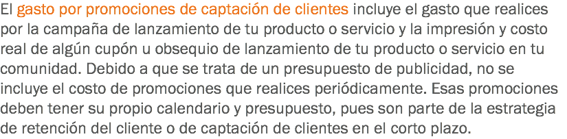 El gasto por promociones de captación de clientes incluye el gasto que realices por la campaña de lanzamiento de tu producto o servicio y la impresión y costo real de algún cupón u obsequio de lanzamiento de tu producto o servicio en tu comunidad. Debido a que se trata de un presupuesto de publicidad, no se incluye el costo de promociones que realices periódicamente. Esas promociones deben tener su propio calendario y presupuesto, pues son parte de la estrategia de retención del cliente o de captación de clientes en el corto plazo.