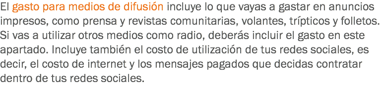 El gasto para medios de difusión incluye lo que vayas a gastar en anuncios impresos, como prensa y revistas comunitarias, volantes, trípticos y folletos. Si vas a utilizar otros medios como radio, deberás incluir el gasto en este apartado. Incluye también el costo de utilización de tus redes sociales, es decir, el costo de internet y los mensajes pagados que decidas contratar dentro de tus redes sociales.