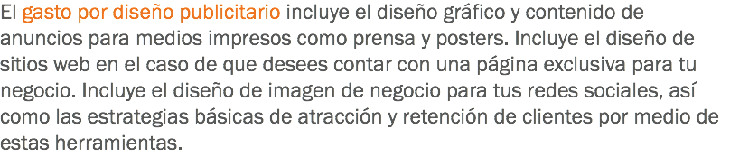 El gasto por diseño publicitario incluye el diseño gráfico y contenido de anuncios para medios impresos como prensa y posters. Incluye el diseño de sitios web en el caso de que desees contar con una página exclusiva para tu negocio. Incluye el diseño de imagen de negocio para tus redes sociales, así como las estrategias básicas de atracción y retención de clientes por medio de estas herramientas.