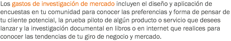 Los gastos de investigación de mercado incluyen el diseño y aplicación de encuestas en tu comunidad para conocer las preferencias y forma de pensar de tu cliente potencial, la prueba piloto de algún producto o servicio que desees lanzar y la investigación documental en libros o en internet que realices para conocer las tendencias de tu giro de negocio y mercado.