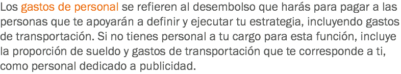 Los gastos de personal se refieren al desembolso que harás para pagar a las personas que te apoyarán a definir y ejecutar tu estrategia, incluyendo gastos de transportación. Si no tienes personal a tu cargo para esta función, incluye la proporción de sueldo y gastos de transportación que te corresponde a ti, como personal dedicado a publicidad.