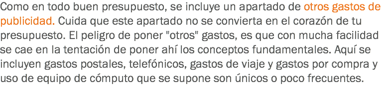 Como en todo buen presupuesto, se incluye un apartado de otros gastos de publicidad. Cuida que este apartado no se convierta en el corazón de tu presupuesto. El peligro de poner "otros" gastos, es que con mucha facilidad se cae en la tentación de poner ahí los conceptos fundamentales. Aquí se incluyen gastos postales, telefónicos, gastos de viaje y gastos por compra y uso de equipo de cómputo que se supone son únicos o poco frecuentes.