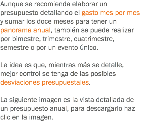 Aunque se recomienda elaborar un presupuesto detallando el gasto mes por mes y sumar los doce meses para tener un panorama anual, también se puede realizar por bimestre, trimestre, cuatrimestre, semestre o por un evento único. La idea es que, mientras más se detalle, mejor control se tenga de las posibles desviaciones presupuestales. La siguiente imagen es la vista detallada de un presupuesto anual, para descargarlo haz clic en la imagen.
