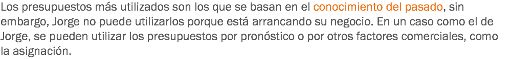 Los presupuestos más utilizados son los que se basan en el conocimiento del pasado, sin embargo, Jorge no puede utilizarlos porque está arrancando su negocio. En un caso como el de Jorge, se pueden utilizar los presupuestos por pronóstico o por otros factores comerciales, como la asignación.