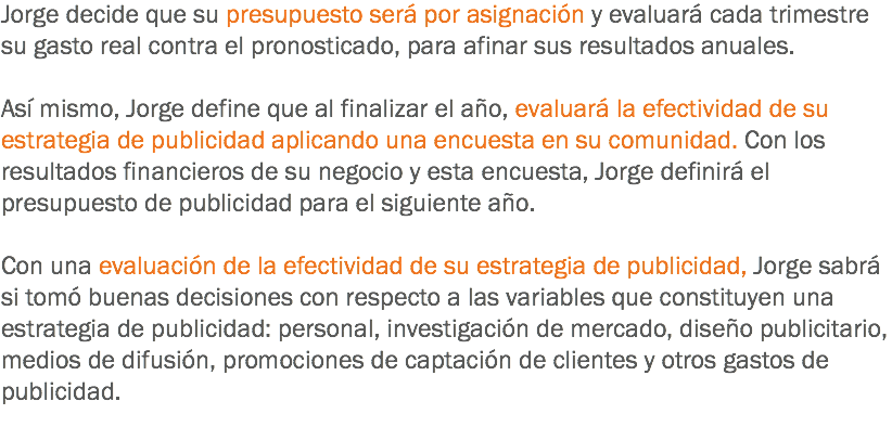 Jorge decide que su presupuesto será por asignación y evaluará cada trimestre su gasto real contra el pronosticado, para afinar sus resultados anuales. Así mismo, Jorge define que al finalizar el año, evaluará la efectividad de su estrategia de publicidad aplicando una encuesta en su comunidad. Con los resultados financieros de su negocio y esta encuesta, Jorge definirá el presupuesto de publicidad para el siguiente año. Con una evaluación de la efectividad de su estrategia de publicidad, Jorge sabrá si tomó buenas decisiones con respecto a las variables que constituyen una estrategia de publicidad: personal, investigación de mercado, diseño publicitario, medios de difusión, promociones de captación de clientes y otros gastos de publicidad.
