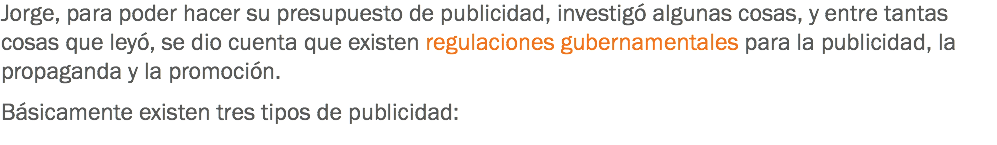 Jorge, para poder hacer su presupuesto de publicidad, investigó algunas cosas, y entre tantas cosas que leyó, se dio cuenta que existen regulaciones gubernamentales para la publicidad, la propaganda y la promoción. Básicamente existen tres tipos de publicidad:
