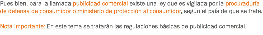 Pues bien, para la llamada publicidad comercial existe una ley que es vigilada por la procuraduría de defensa de consumidor o ministerio de protección al consumidor, según el país de que se trate. Nota importante: En este tema se tratarán las regulaciones básicas de publicidad comercial.
