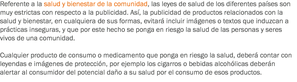 Referente a la salud y bienestar de la comunidad, las leyes de salud de los diferentes países son muy estrictas con respecto a la publicidad. Así, la publicidad de productos relacionados con la salud y bienestar, en cualquiera de sus formas, evitará incluir imágenes o textos que induzcan a prácticas inseguras, y que por este hecho se ponga en riesgo la salud de las personas y seres vivos de una comunidad. Cualquier producto de consumo o medicamento que ponga en riesgo la salud, deberá contar con leyendas e imágenes de protección, por ejemplo los cigarros o bebidas alcohólicas deberán alertar al consumidor del potencial daño a su salud por el consumo de esos productos.
