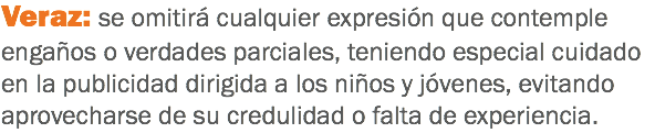 Veraz: se omitirá cualquier expresión que contemple engaños o verdades parciales, teniendo especial cuidado en la publicidad dirigida a los niños y jóvenes, evitando aprovecharse de su credulidad o falta de experiencia.