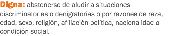 Digna: abstenerse de aludir a situaciones discriminatorias o denigratorias o por razones de raza, edad, sexo, religión, afiliación política, nacionalidad o condición social.