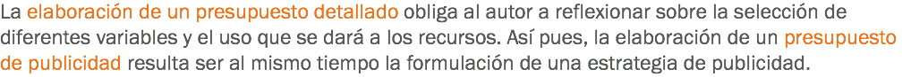 La elaboración de un presupuesto detallado obliga al autor a reflexionar sobre la selección de diferentes variables y el uso que se dará a los recursos. Así pues, la elaboración de un presupuesto de publicidad resulta ser al mismo tiempo la formulación de una estrategia de publicidad.