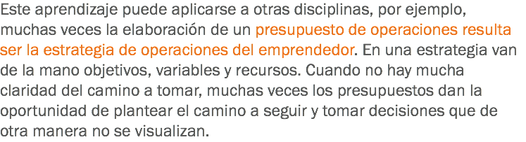 Este aprendizaje puede aplicarse a otras disciplinas, por ejemplo, muchas veces la elaboración de un presupuesto de operaciones resulta ser la estrategia de operaciones del emprendedor. En una estrategia van de la mano objetivos, variables y recursos. Cuando no hay mucha claridad del camino a tomar, muchas veces los presupuestos dan la oportunidad de plantear el camino a seguir y tomar decisiones que de otra manera no se visualizan.