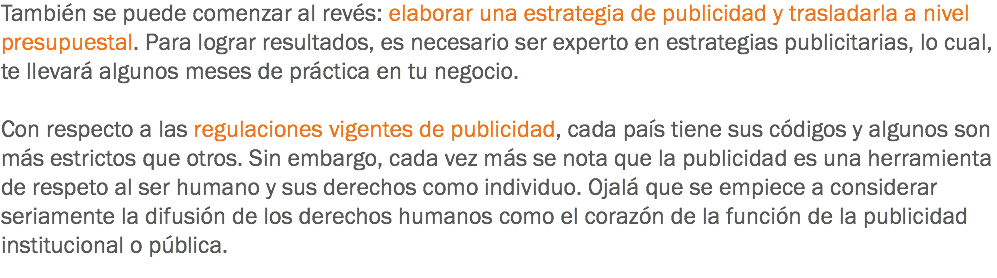 También se puede comenzar al revés: elaborar una estrategia de publicidad y trasladarla a nivel presupuestal. Para lograr resultados, es necesario ser experto en estrategias publicitarias, lo cual, te llevará algunos meses de práctica en tu negocio. Con respecto a las regulaciones vigentes de publicidad, cada país tiene sus códigos y algunos son más estrictos que otros. Sin embargo, cada vez más se nota que la publicidad es una herramienta de respeto al ser humano y sus derechos como individuo. Ojalá que se empiece a considerar seriamente la difusión de los derechos humanos como el corazón de la función de la publicidad institucional o pública.
