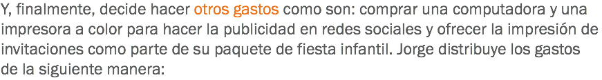 Y, finalmente, decide hacer otros gastos como son: comprar una computadora y una impresora a color para hacer la publicidad en redes sociales y ofrecer la impresión de invitaciones como parte de su paquete de fiesta infantil. Jorge distribuye los gastos de la siguiente manera: