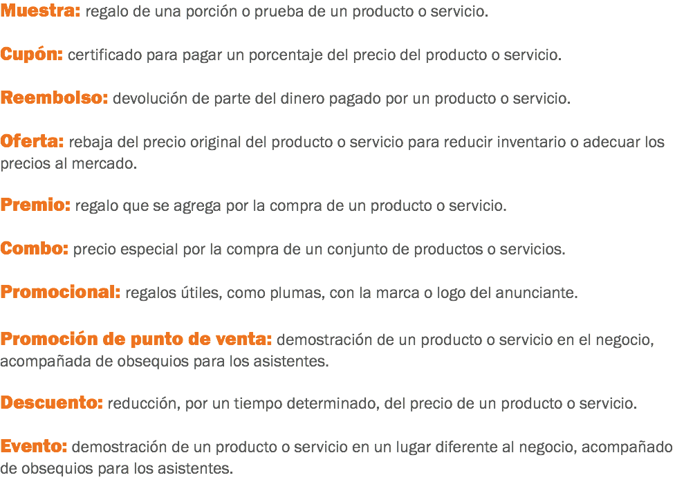 Muestra: regalo de una porción o prueba de un producto o servicio. Cupón: certificado para pagar un porcentaje del precio del producto o servicio. Reembolso: devolución de parte del dinero pagado por un producto o servicio. Oferta: rebaja del precio original del producto o servicio para reducir inventario o adecuar los precios al mercado. Premio: regalo que se agrega por la compra de un producto o servicio. Combo: precio especial por la compra de un conjunto de productos o servicios. Promocional: regalos útiles, como plumas, con la marca o logo del anunciante. Promoción de punto de venta: demostración de un producto o servicio en el negocio, acompañada de obsequios para los asistentes. Descuento: reducción, por un tiempo determinado, del precio de un producto o servicio. Evento: demostración de un producto o servicio en un lugar diferente al negocio, acompañado de obsequios para los asistentes.
