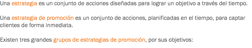 Una estrategia es un conjunto de acciones diseñadas para lograr un objetivo a través del tiempo. Una estrategia de promoción es un conjunto de acciones, planificadas en el tiempo, para captar clientes de forma inmediata. Existen tres grandes grupos de estrategias de promoción, por sus objetivos:
