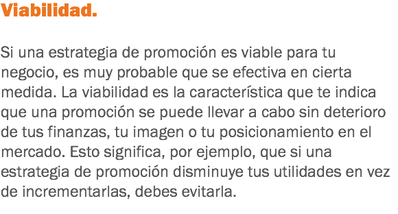 Viabilidad. Si una estrategia de promoción es viable para tu negocio, es muy probable que se efectiva en cierta medida. La viabilidad es la característica que te indica que una promoción se puede llevar a cabo sin deterioro de tus finanzas, tu imagen o tu posicionamiento en el mercado. Esto significa, por ejemplo, que si una estrategia de promoción disminuye tus utilidades en vez de incrementarlas, debes evitarla.
