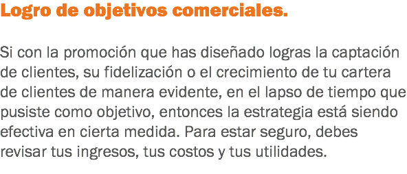 Logro de objetivos comerciales. Si con la promoción que has diseñado logras la captación de clientes, su fidelización o el crecimiento de tu cartera de clientes de manera evidente, en el lapso de tiempo que pusiste como objetivo, entonces la estrategia está siendo efectiva en cierta medida. Para estar seguro, debes revisar tus ingresos, tus costos y tus utilidades. 