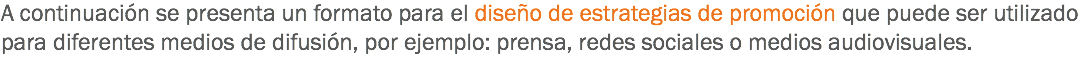 A continuación se presenta un formato para el diseño de estrategias de promoción que puede ser utilizado para diferentes medios de difusión, por ejemplo: prensa, redes sociales o medios audiovisuales.