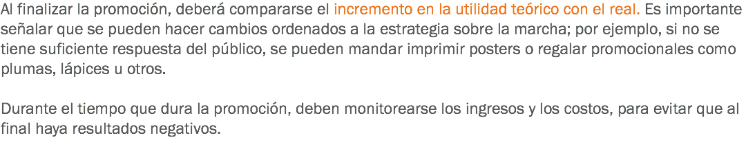 Al finalizar la promoción, deberá compararse el incremento en la utilidad teórico con el real. Es importante señalar que se pueden hacer cambios ordenados a la estrategia sobre la marcha; por ejemplo, si no se tiene suficiente respuesta del público, se pueden mandar imprimir posters o regalar promocionales como plumas, lápices u otros. Durante el tiempo que dura la promoción, deben monitorearse los ingresos y los costos, para evitar que al final haya resultados negativos.
