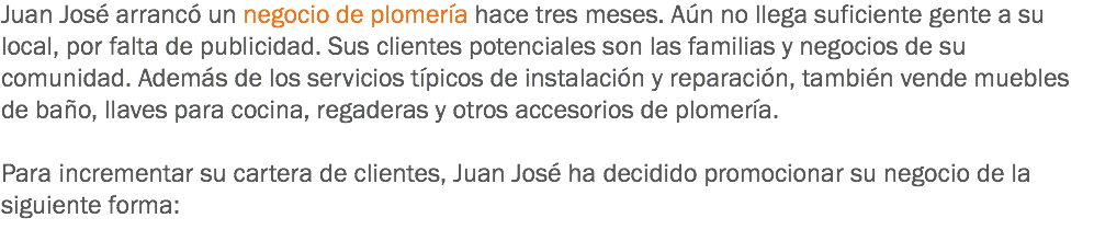 Juan José arrancó un negocio de plomería hace tres meses. Aún no llega suficiente gente a su local, por falta de publicidad. Sus clientes potenciales son las familias y negocios de su comunidad. Además de los servicios típicos de instalación y reparación, también vende muebles de baño, llaves para cocina, regaderas y otros accesorios de plomería. Para incrementar su cartera de clientes, Juan José ha decidido promocionar su negocio de la siguiente forma:
