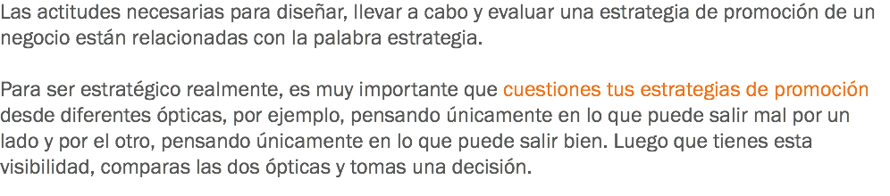 Las actitudes necesarias para diseñar, llevar a cabo y evaluar una estrategia de promoción de un negocio están relacionadas con la palabra estrategia. Para ser estratégico realmente, es muy importante que cuestiones tus estrategias de promoción desde diferentes ópticas, por ejemplo, pensando únicamente en lo que puede salir mal por un lado y por el otro, pensando únicamente en lo que puede salir bien. Luego que tienes esta visibilidad, comparas las dos ópticas y tomas una decisión.
