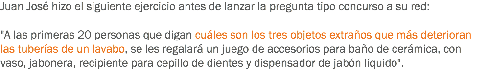 Juan José hizo el siguiente ejercicio antes de lanzar la pregunta tipo concurso a su red: "A las primeras 20 personas que digan cuáles son los tres objetos extraños que más deterioran las tuberías de un lavabo, se les regalará un juego de accesorios para baño de cerámica, con vaso, jabonera, recipiente para cepillo de dientes y dispensador de jabón líquido".
