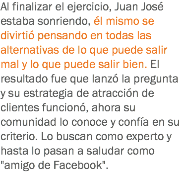 Al finalizar el ejercicio, Juan José estaba sonriendo, él mismo se divirtió pensando en todas las alternativas de lo que puede salir mal y lo que puede salir bien. El resultado fue que lanzó la pregunta y su estrategia de atracción de clientes funcionó, ahora su comunidad lo conoce y confía en su criterio. Lo buscan como experto y hasta lo pasan a saludar como "amigo de Facebook".