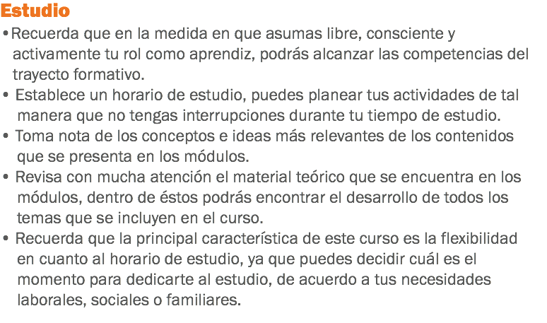 Estudio •Recuerda que en la medida en que asumas libre, consciente y activamente tu rol como aprendiz, podrás alcanzar las competencias del trayecto formativo. • Establece un horario de estudio, puedes planear tus actividades de tal manera que no tengas interrupciones durante tu tiempo de estudio. • Toma nota de los conceptos e ideas más relevantes de los contenidos que se presenta en los módulos. • Revisa con mucha atención el material teórico que se encuentra en los módulos, dentro de éstos podrás encontrar el desarrollo de todos los temas que se incluyen en el curso.
• Recuerda que la principal característica de este curso es la flexibilidad en cuanto al horario de estudio, ya que puedes decidir cuál es el momento para dedicarte al estudio, de acuerdo a tus necesidades laborales, sociales o familiares.
