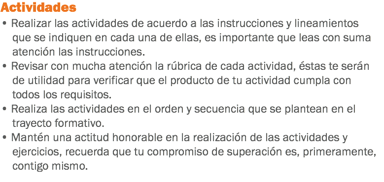 Actividades • Realizar las actividades de acuerdo a las instrucciones y lineamientos que se indiquen en cada una de ellas, es importante que leas con suma atención las instrucciones. • Revisar con mucha atención la rúbrica de cada actividad, éstas te serán de utilidad para verificar que el producto de tu actividad cumpla con todos los requisitos. • Realiza las actividades en el orden y secuencia que se plantean en el trayecto formativo. • Mantén una actitud honorable en la realización de las actividades y ejercicios, recuerda que tu compromiso de superación es, primeramente, contigo mismo. 