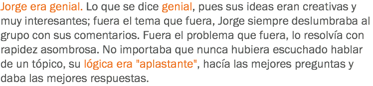 Jorge era genial. Lo que se dice genial, pues sus ideas eran creativas y muy interesantes; fuera el tema que fuera, Jorge siempre deslumbraba al grupo con sus comentarios. Fuera el problema que fuera, lo resolvía con rapidez asombrosa. No importaba que nunca hubiera escuchado hablar de un tópico, su lógica era "aplastante", hacía las mejores preguntas y daba las mejores respuestas.