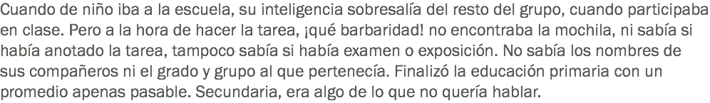 Cuando de niño iba a la escuela, su inteligencia sobresalía del resto del grupo, cuando participaba en clase. Pero a la hora de hacer la tarea, ¡qué barbaridad! no encontraba la mochila, ni sabía si había anotado la tarea, tampoco sabía si había examen o exposición. No sabía los nombres de sus compañeros ni el grado y grupo al que pertenecía. Finalizó la educación primaria con un promedio apenas pasable. Secundaria, era algo de lo que no quería hablar.