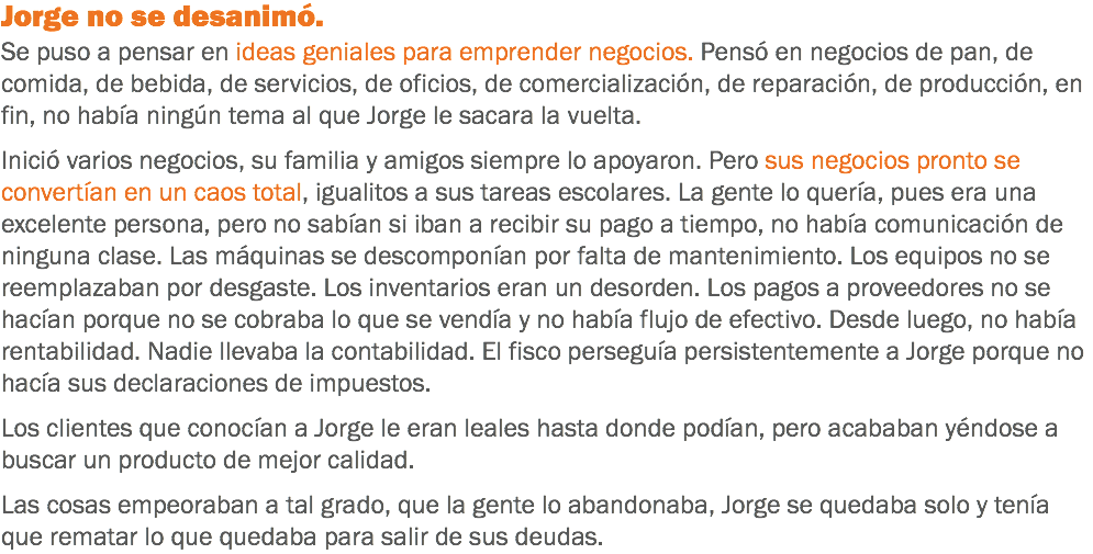 Jorge no se desanimó. Se puso a pensar en ideas geniales para emprender negocios. Pensó en negocios de pan, de comida, de bebida, de servicios, de oficios, de comercialización, de reparación, de producción, en fin, no había ningún tema al que Jorge le sacara la vuelta. Inició varios negocios, su familia y amigos siempre lo apoyaron. Pero sus negocios pronto se convertían en un caos total, igualitos a sus tareas escolares. La gente lo quería, pues era una excelente persona, pero no sabían si iban a recibir su pago a tiempo, no había comunicación de ninguna clase. Las máquinas se descomponían por falta de mantenimiento. Los equipos no se reemplazaban por desgaste. Los inventarios eran un desorden. Los pagos a proveedores no se hacían porque no se cobraba lo que se vendía y no había flujo de efectivo. Desde luego, no había rentabilidad. Nadie llevaba la contabilidad. El fisco perseguía persistentemente a Jorge porque no hacía sus declaraciones de impuestos. Los clientes que conocían a Jorge le eran leales hasta donde podían, pero acababan yéndose a buscar un producto de mejor calidad. Las cosas empeoraban a tal grado, que la gente lo abandonaba, Jorge se quedaba solo y tenía que rematar lo que quedaba para salir de sus deudas.