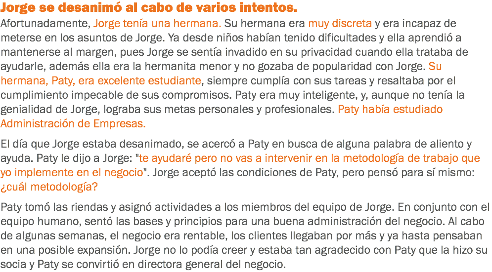 Jorge se desanimó al cabo de varios intentos.
Afortunadamente, Jorge tenía una hermana. Su hermana era muy discreta y era incapaz de meterse en los asuntos de Jorge. Ya desde niños habían tenido dificultades y ella aprendió a mantenerse al margen, pues Jorge se sentía invadido en su privacidad cuando ella trataba de ayudarle, además ella era la hermanita menor y no gozaba de popularidad con Jorge. Su hermana, Paty, era excelente estudiante, siempre cumplía con sus tareas y resaltaba por el cumplimiento impecable de sus compromisos. Paty era muy inteligente, y, aunque no tenía la genialidad de Jorge, lograba sus metas personales y profesionales. Paty había estudiado Administración de Empresas. El día que Jorge estaba desanimado, se acercó a Paty en busca de alguna palabra de aliento y ayuda. Paty le dijo a Jorge: "te ayudaré pero no vas a intervenir en la metodología de trabajo que yo implemente en el negocio". Jorge aceptó las condiciones de Paty, pero pensó para sí mismo: ¿cuál metodología? Paty tomó las riendas y asignó actividades a los miembros del equipo de Jorge. En conjunto con el equipo humano, sentó las bases y principios para una buena administración del negocio. Al cabo de algunas semanas, el negocio era rentable, los clientes llegaban por más y ya hasta pensaban en una posible expansión. Jorge no lo podía creer y estaba tan agradecido con Paty que la hizo su socia y Paty se convirtió en directora general del negocio.