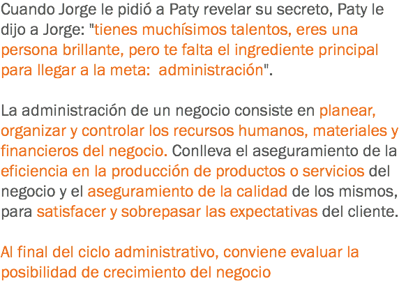 Cuando Jorge le pidió a Paty revelar su secreto, Paty le dijo a Jorge: "tienes muchísimos talentos, eres una persona brillante, pero te falta el ingrediente principal para llegar a la meta: administración". La administración de un negocio consiste en planear, organizar y controlar los recursos humanos, materiales y financieros del negocio. Conlleva el aseguramiento de la eficiencia en la producción de productos o servicios del negocio y el aseguramiento de la calidad de los mismos, para satisfacer y sobrepasar las expectativas del cliente. Al final del ciclo administrativo, conviene evaluar la posibilidad de crecimiento del negocio
