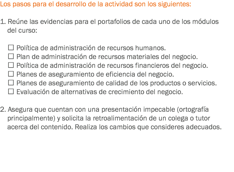 Los pasos para el desarrollo de la actividad son los siguientes: 1. Reúne las evidencias para el portafolios de cada uno de los módulos del curso:  Política de administración de recursos humanos.  Plan de administración de recursos materiales del negocio.  Política de administración de recursos financieros del negocio.  Planes de aseguramiento de eficiencia del negocio.  Planes de aseguramiento de calidad de los productos o servicios.  Evaluación de alternativas de crecimiento del negocio. 2. Asegura que cuentan con una presentación impecable (ortografía principalmente) y solicita la retroalimentación de un colega o tutor acerca del contenido. Realiza los cambios que consideres adecuados. 