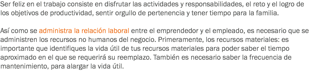 Ser feliz en el trabajo consiste en disfrutar las actividades y responsabilidades, el reto y el logro de los objetivos de productividad, sentir orgullo de pertenencia y tener tiempo para la familia. Así como se administra la relación laboral entre el emprendedor y el empleado, es necesario que se administren los recursos no humanos del negocio. Primeramente, los recursos materiales: es importante que identifiques la vida útil de tus recursos materiales para poder saber el tiempo aproximado en el que se requerirá su reemplazo. También es necesario saber la frecuencia de mantenimiento, para alargar la vida útil.