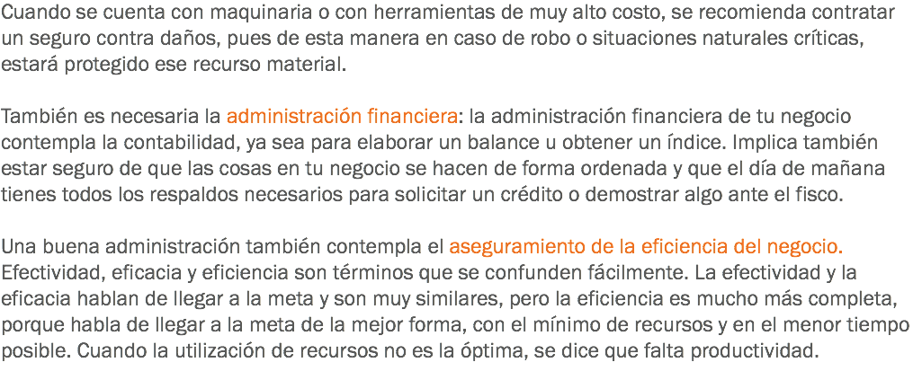 Cuando se cuenta con maquinaria o con herramientas de muy alto costo, se recomienda contratar un seguro contra daños, pues de esta manera en caso de robo o situaciones naturales críticas, estará protegido ese recurso material. También es necesaria la administración financiera: la administración financiera de tu negocio contempla la contabilidad, ya sea para elaborar un balance u obtener un índice. Implica también estar seguro de que las cosas en tu negocio se hacen de forma ordenada y que el día de mañana tienes todos los respaldos necesarios para solicitar un crédito o demostrar algo ante el fisco. Una buena administración también contempla el aseguramiento de la eficiencia del negocio. Efectividad, eficacia y eficiencia son términos que se confunden fácilmente. La efectividad y la eficacia hablan de llegar a la meta y son muy similares, pero la eficiencia es mucho más completa, porque habla de llegar a la meta de la mejor forma, con el mínimo de recursos y en el menor tiempo posible. Cuando la utilización de recursos no es la óptima, se dice que falta productividad.
