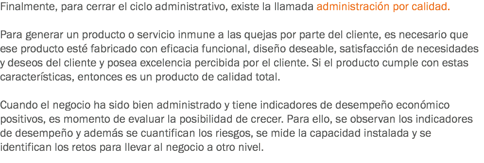 Finalmente, para cerrar el ciclo administrativo, existe la llamada administración por calidad. Para generar un producto o servicio inmune a las quejas por parte del cliente, es necesario que ese producto esté fabricado con eficacia funcional, diseño deseable, satisfacción de necesidades y deseos del cliente y posea excelencia percibida por el cliente. Si el producto cumple con estas características, entonces es un producto de calidad total. Cuando el negocio ha sido bien administrado y tiene indicadores de desempeño económico positivos, es momento de evaluar la posibilidad de crecer. Para ello, se observan los indicadores de desempeño y además se cuantifican los riesgos, se mide la capacidad instalada y se identifican los retos para llevar al negocio a otro nivel.
