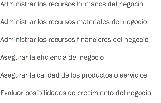 Administrar los recursos humanos del negocio Administrar los recursos materiales del negocio Administrar los recursos financieros del negocio Asegurar la eficiencia del negocio Asegurar la calidad de los productos o servicios Evaluar posibilidades de crecimiento del negocio
