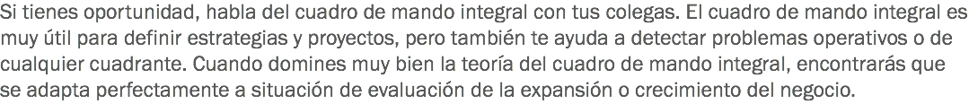 Si tienes oportunidad, habla del cuadro de mando integral con tus colegas. El cuadro de mando integral es muy útil para definir estrategias y proyectos, pero también te ayuda a detectar problemas operativos o de cualquier cuadrante. Cuando domines muy bien la teoría del cuadro de mando integral, encontrarás que se adapta perfectamente a situación de evaluación de la expansión o crecimiento del negocio.