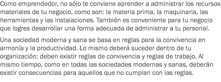 Como emprendedor, no sólo te conviene aprender a administrar los recursos materiales de tu negocio, como son: la materia prima, la maquinaria, las herramientas y las instalaciones. También es conveniente para tu negocio que logres desarrollar una forma adecuada de administrar a tu personal. Una sociedad moderna y sana se basa en reglas para la convivencia en armonía y la productividad. Lo mismo deberá suceder dentro de tu organización: deben existir reglas de convivencia y reglas de trabajo. Al mismo tiempo, como en todas las sociedades modernas y sanas, deberán existir consecuencias para aquellos que no cumplan con las reglas.
