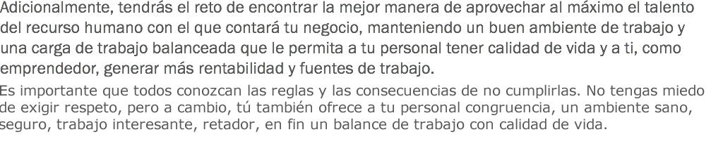 Adicionalmente, tendrás el reto de encontrar la mejor manera de aprovechar al máximo el talento del recurso humano con el que contará tu negocio, manteniendo un buen ambiente de trabajo y una carga de trabajo balanceada que le permita a tu personal tener calidad de vida y a ti, como emprendedor, generar más rentabilidad y fuentes de trabajo. Es importante que todos conozcan las reglas y las consecuencias de no cumplirlas. No tengas miedo de exigir respeto, pero a cambio, tú también ofrece a tu personal congruencia, un ambiente sano, seguro, trabajo interesante, retador, en fin un balance de trabajo con calidad de vida.