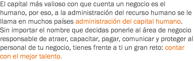 El capital más valioso con que cuenta un negocio es el humano, por eso, a la administración del recurso humano se le llama en muchos países administración del capital humano. Sin importar el nombre que decidas ponerle al área de negocio responsable de atraer, capacitar, pagar, comunicar y proteger al personal de tu negocio, tienes frente a ti un gran reto: contar con el mejor talento.