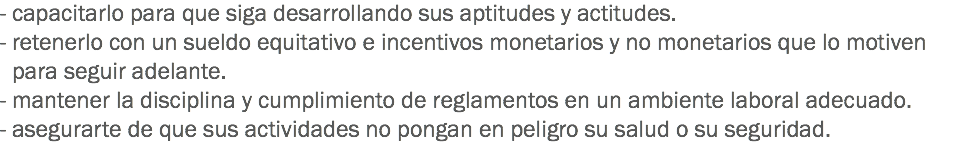 - capacitarlo para que siga desarrollando sus aptitudes y actitudes.
- retenerlo con un sueldo equitativo e incentivos monetarios y no monetarios que lo motiven para seguir adelante.
- mantener la disciplina y cumplimiento de reglamentos en un ambiente laboral adecuado.
- asegurarte de que sus actividades no pongan en peligro su salud o su seguridad.
